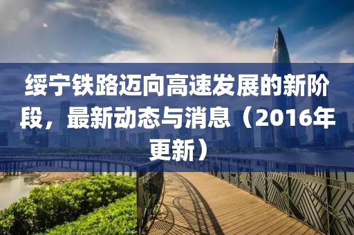 绥宁铁路迈向高速发展的新阶段，最新动态与消息（2016年更新）