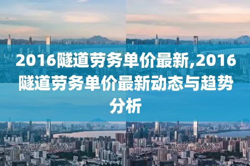 2016隧道劳务单价最新,2016隧道劳务单价最新动态与趋势分析