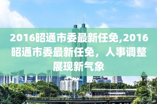 2016昭通市委最新任免,2016昭通市委最新任免，人事调整展现新气象