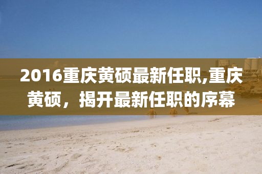 2016重庆黄硕最新任职,重庆黄硕，揭开最新任职的序幕