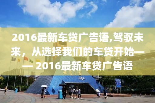 2016最新车贷广告语,驾驭未来，从选择我们的车贷开始—— 2016最新车贷广告语