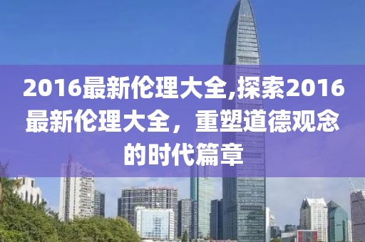 2016最新伦理大全,探索2016最新伦理大全，重塑道德观念的时代篇章