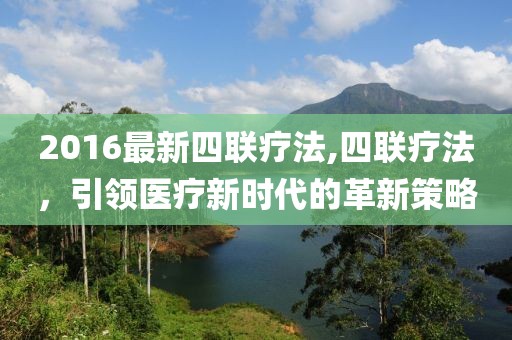 2016最新四联疗法,四联疗法，引领医疗新时代的革新策略