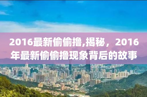 2016最新偷偷撸,揭秘，2016年最新偷偷撸现象背后的故事