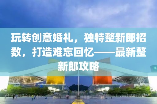 玩转创意婚礼，独特整新郎招数，打造难忘回忆——最新整新郎攻略