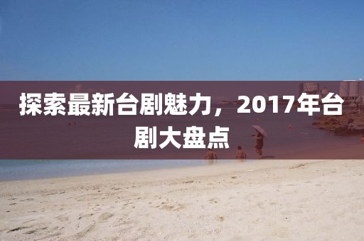 探索最新台剧魅力，2017年台剧大盘点