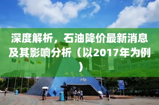 深度解析，石油降价最新消息及其影响分析（以2017年为例）