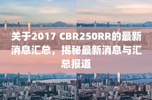 关于2017 CBR250RR的最新消息汇总，揭秘最新消息与汇总报道