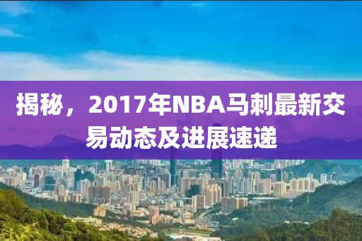 揭秘，2017年NBA马刺最新交易动态及进展速递