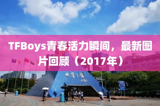 TFBoys青春活力瞬间，最新图片回顾（2017年）