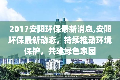 2017安阳环保最新消息,安阳环保最新动态，持续推动环境保护，共建绿色家园