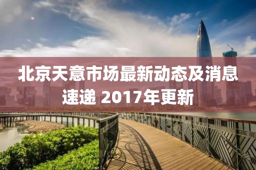 北京天意市场最新动态及消息速递 2017年更新