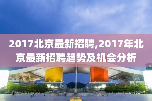 2017北京最新招聘,2017年北京最新招聘趋势及机会分析