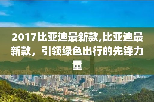 2017比亚迪最新款,比亚迪最新款，引领绿色出行的先锋力量