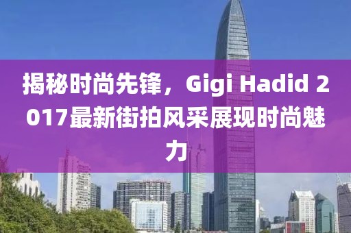 揭秘时尚先锋，Gigi Hadid 2017最新街拍风采展现时尚魅力