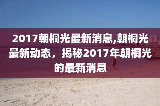 2017朝桐光最新消息,朝桐光最新动态，揭秘2017年朝桐光的最新消息